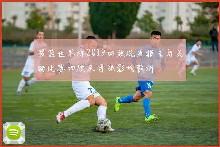 男篮世界杯2019回放观看指南与关键比赛回顾及晋级影响解析