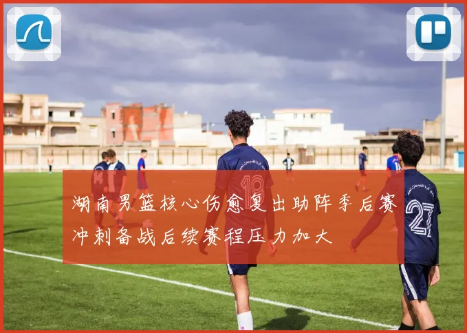 湖南男篮核心伤愈复出助阵季后赛冲刺备战后续赛程压力加大