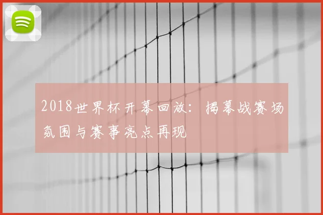 2018世界杯开幕回放：揭幕战赛场氛围与赛事亮点再现