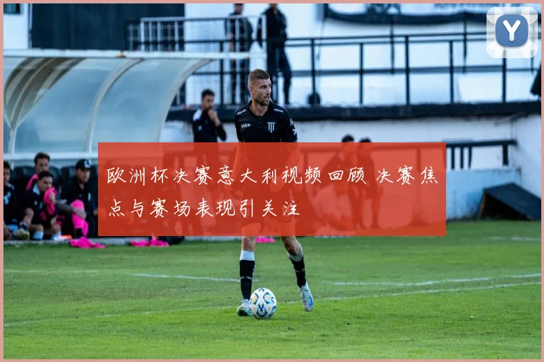 欧洲杯决赛意大利视频回顾 决赛焦点与赛场表现引关注