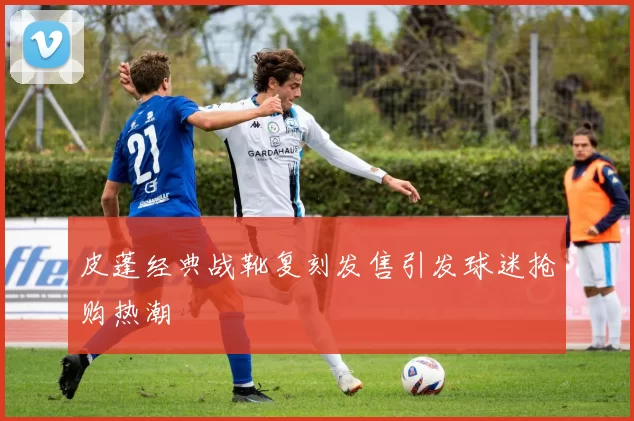 皮蓬经典战靴复刻发售引发球迷抢购热潮