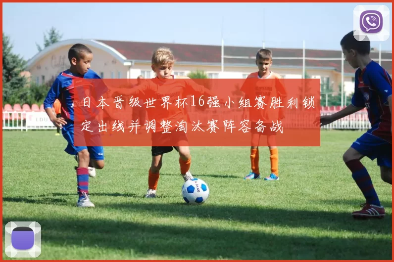 日本晋级世界杯16强小组赛胜利锁定出线并调整淘汰赛阵容备战