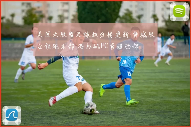 美国大联盟足球积分榜更新 费城联合领跑东部 洛杉矶FC紧追西部