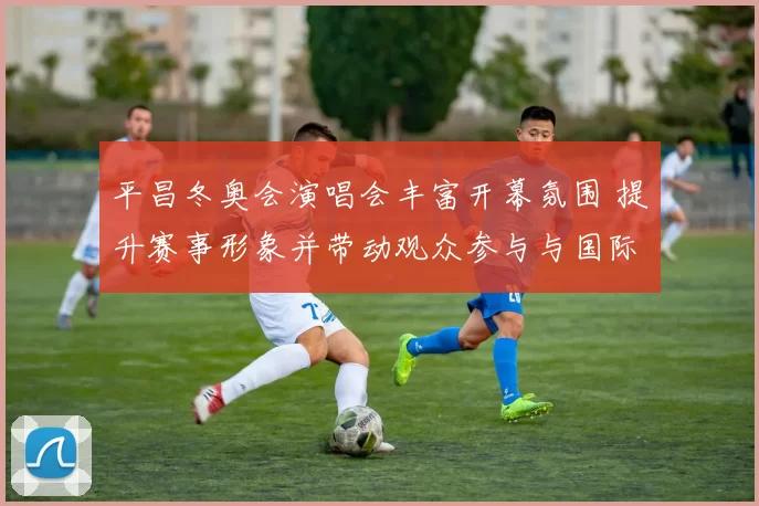 平昌冬奥会演唱会丰富开幕氛围 提升赛事形象并带动观众参与与国际媒体关注