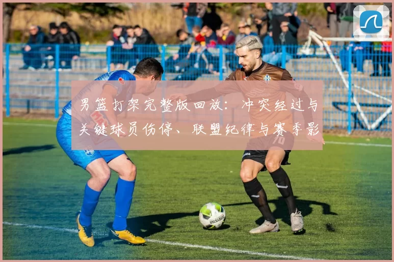男篮打架完整版回放：冲突经过与关键球员伤停、联盟纪律与赛季影响分析
