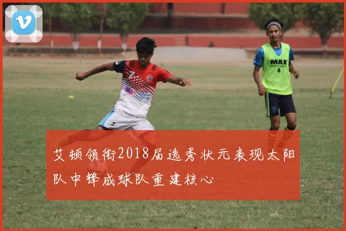 艾顿领衔2018届选秀状元表现太阳队中锋成球队重建核心