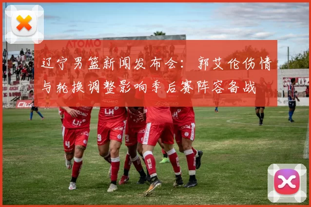 辽宁男篮新闻发布会：郭艾伦伤情与轮换调整影响季后赛阵容备战