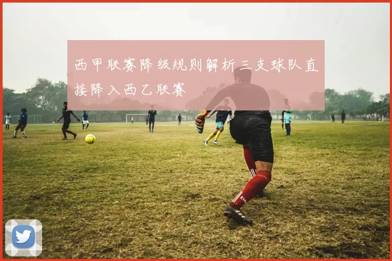 西甲联赛降级规则解析三支球队直接降入西乙联赛