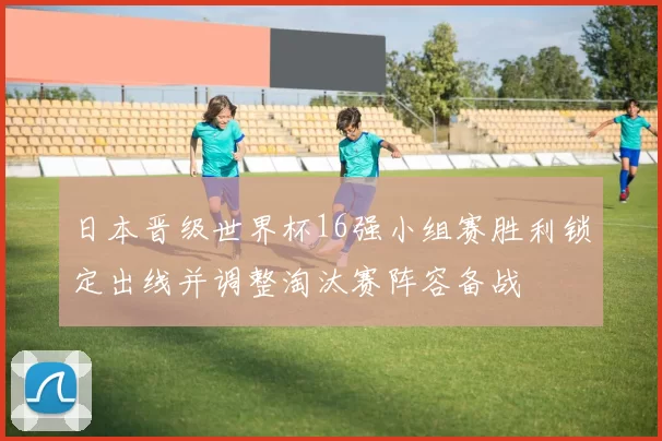 日本晋级世界杯16强小组赛胜利锁定出线并调整淘汰赛阵容备战