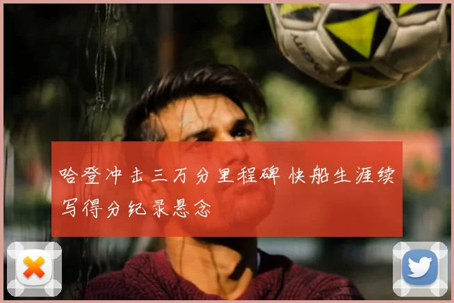 哈登冲击三万分里程碑 快船生涯续写得分纪录悬念