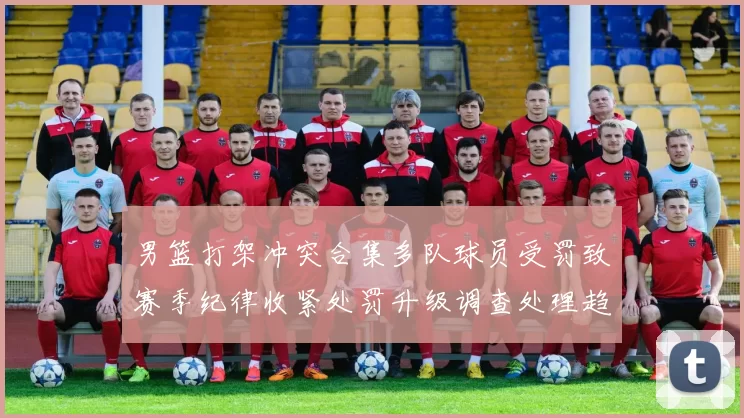 男篮打架冲突合集多队球员受罚致赛季纪律收紧处罚升级调查处理趋严