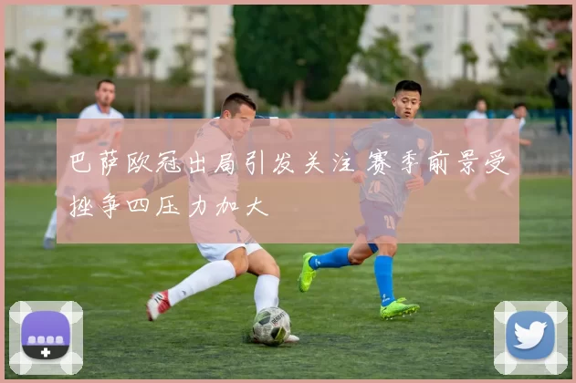 巴萨欧冠出局引发关注 赛季前景受挫争四压力加大