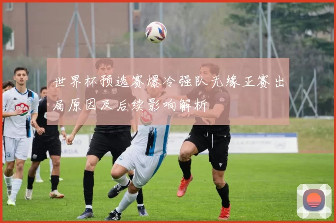 世界杯预选赛爆冷强队无缘正赛出局原因及后续影响解析