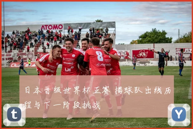 日本晋级世界杯正赛 揭球队出线历程与下一阶段挑战