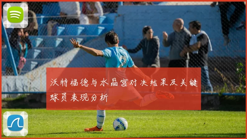 沃特福德与水晶宫对决结果及关键球员表现分析