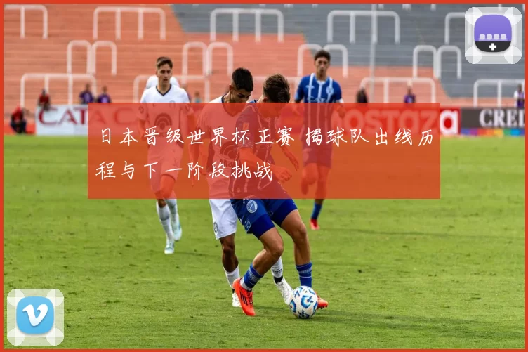 日本晋级世界杯正赛 揭球队出线历程与下一阶段挑战