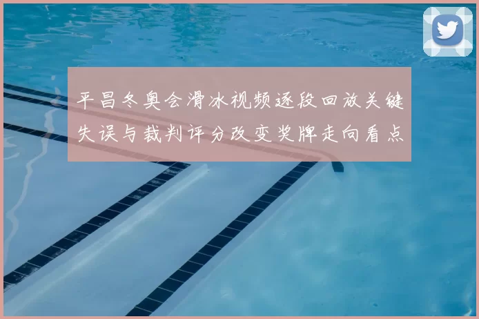 平昌冬奥会滑冰视频逐段回放关键失误与裁判评分改变奖牌走向看点