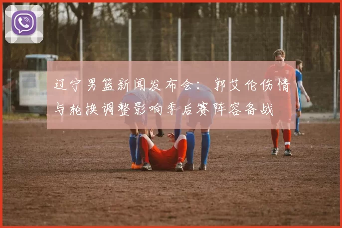 辽宁男篮新闻发布会：郭艾伦伤情与轮换调整影响季后赛阵容备战