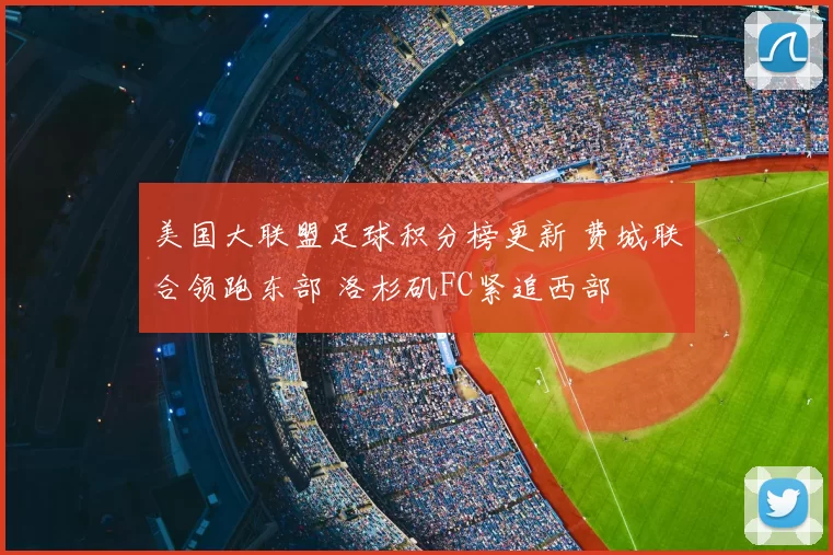 美国大联盟足球积分榜更新 费城联合领跑东部 洛杉矶FC紧追西部