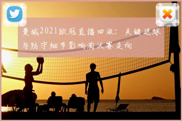 曼城2021欧冠直播回放:关键进球与防守细节影响淘汰赛走向