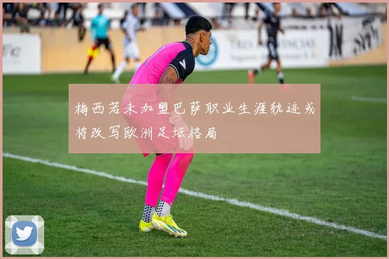 梅西若未加盟巴萨职业生涯轨迹或将改写欧洲足坛格局