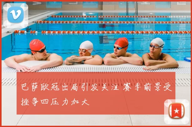 巴萨欧冠出局引发关注 赛季前景受挫争四压力加大