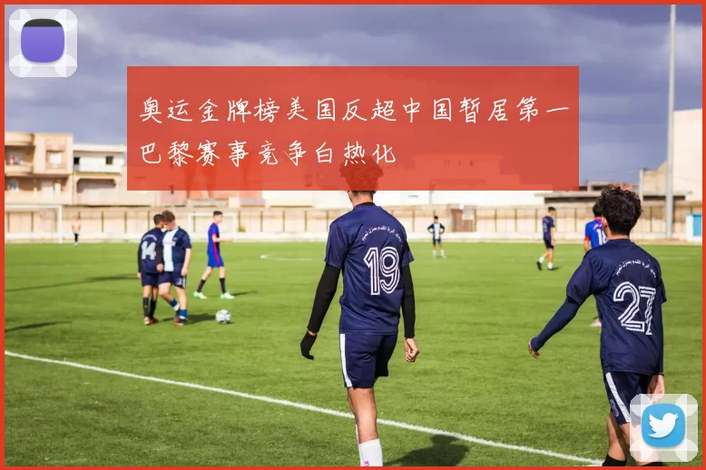 奥运金牌榜美国反超中国暂居第一巴黎赛事竞争白热化