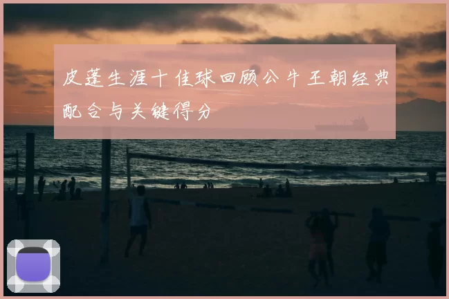 皮蓬生涯十佳球回顾公牛王朝经典配合与关键得分