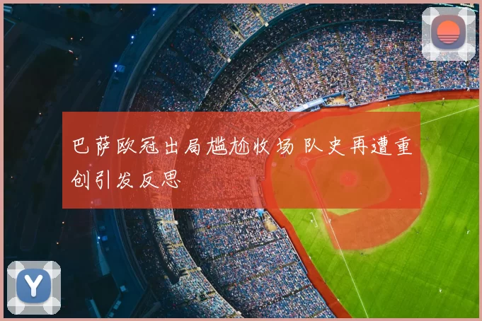 巴萨欧冠出局尴尬收场 队史再遭重创引发反思