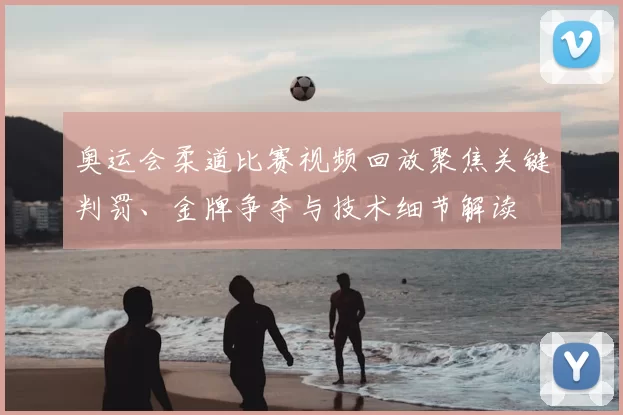 奥运会柔道比赛视频回放聚焦关键判罚、金牌争夺与技术细节解读