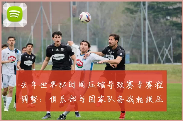 去年世界杯时间压缩导致赛季赛程调整，俱乐部与国家队备战轮换压力上升