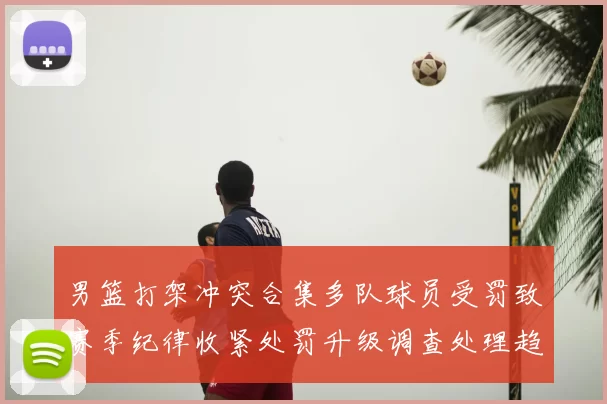 男篮打架冲突合集多队球员受罚致赛季纪律收紧处罚升级调查处理趋严