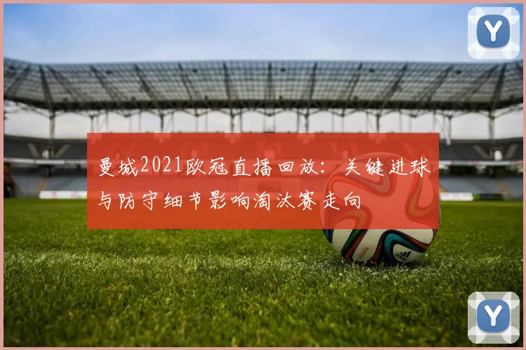 曼城2021欧冠直播回放:关键进球与防守细节影响淘汰赛走向